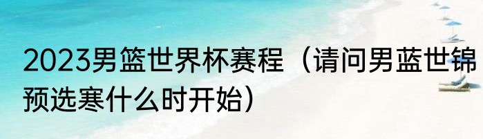 2023男篮世界杯赛程（请问男蓝世锦预选寒什么时开始）
