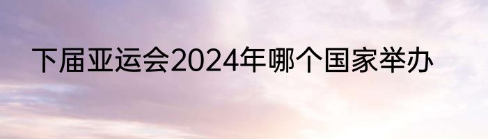 下届亚运会2024年哪个国家举办
