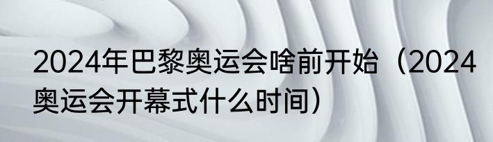 2024年巴黎奥运会啥前开始（2024奥运会开幕式什么时间）