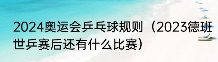 2024奥运会乒乓球规则（2023德班世乒赛后还有什么比赛）