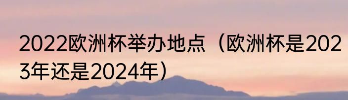 2022欧洲杯举办地点（欧洲杯是2023年还是2024年）