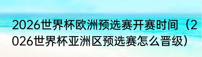 2026世界杯欧洲预选赛开赛时间（2026世界杯亚洲区预选赛怎么晋级）