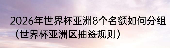 2026年世界杯亚洲8个名额如何分组（世界杯亚洲区抽签规则）