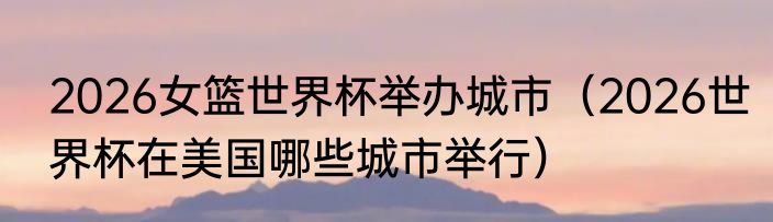 2026女篮世界杯举办城市（2026世界杯在美国哪些城市举行）