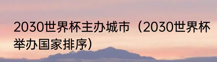 2030世界杯主办城市（2030世界杯举办国家排序）