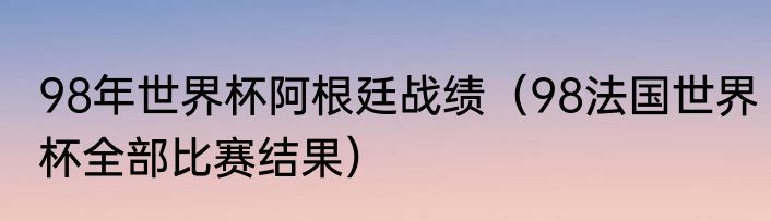 98年世界杯阿根廷战绩（98法国世界杯全部比赛结果）