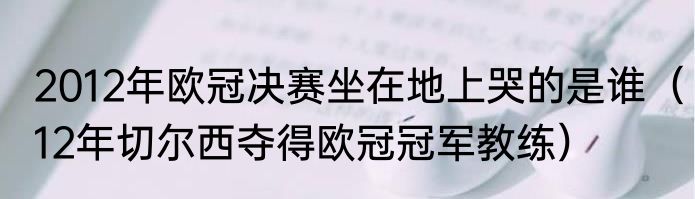 2012年欧冠决赛坐在地上哭的是谁（12年切尔西夺得欧冠冠军教练）
