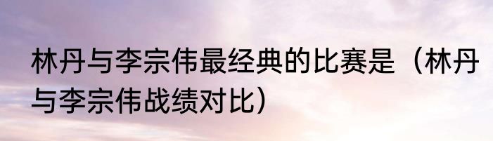 林丹与李宗伟最经典的比赛是（林丹与李宗伟战绩对比）