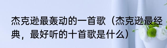 杰克逊最轰动的一首歌（杰克逊最经典，最好听的十首歌是什么）