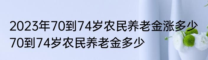 2023年70到74岁农民养老金涨多少  70到74岁农民养老金多少
