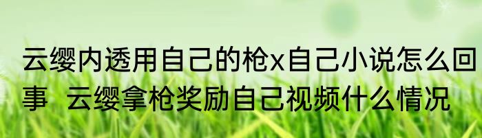 云缨内透用自己的枪x自己小说怎么回事  云缨拿枪奖励自己视频什么情况