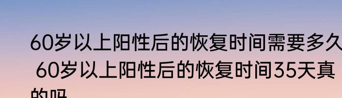 60岁以上阳性后的恢复时间需要多久  60岁以上阳性后的恢复时间35天真的吗
