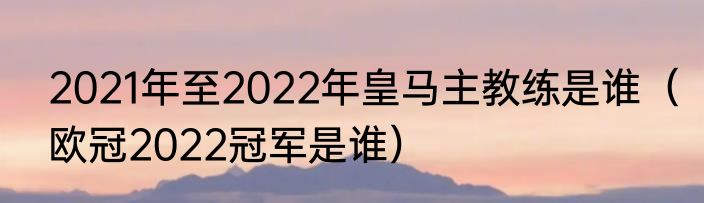 2021年至2022年皇马主教练是谁（欧冠2022冠军是谁）