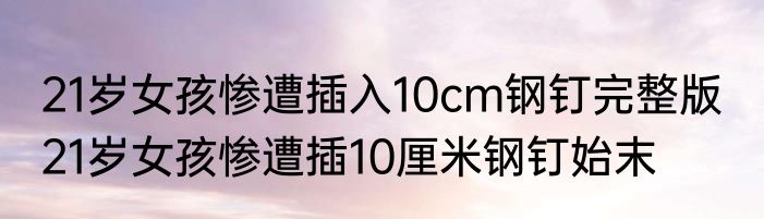 21岁女孩惨遭插入10cm钢钉完整版  21岁女孩惨遭插10厘米钢钉始末