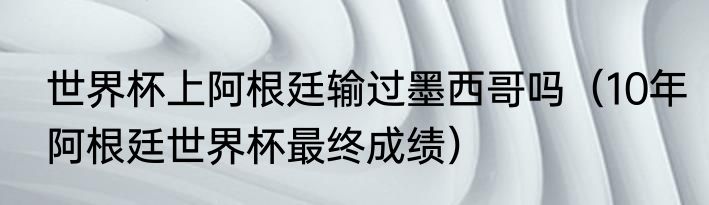 世界杯上阿根廷输过墨西哥吗（10年阿根廷世界杯最终成绩）