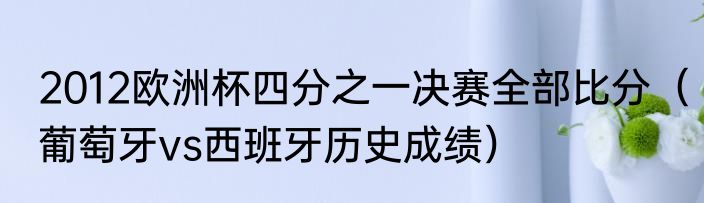 2012欧洲杯四分之一决赛全部比分（葡萄牙vs西班牙历史成绩）
