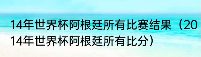 14年世界杯阿根廷所有比赛结果（2014年世界杯阿根廷所有比分）