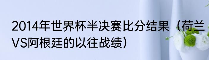 2014年世界杯半决赛比分结果（荷兰VS阿根廷的以往战绩）