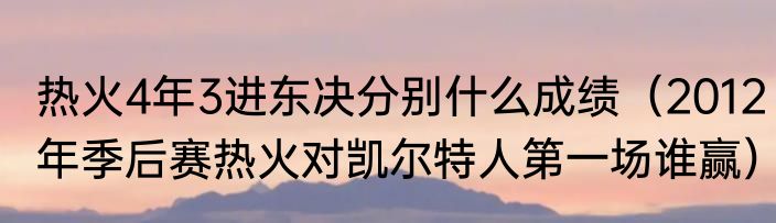 热火4年3进东决分别什么成绩（2012年季后赛热火对凯尔特人第一场谁赢）