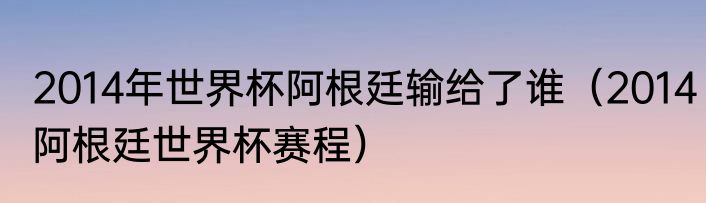 2014年世界杯阿根廷输给了谁（2014阿根廷世界杯赛程）
