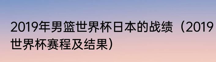 2019年男篮世界杯日本的战绩（2019世界杯赛程及结果）
