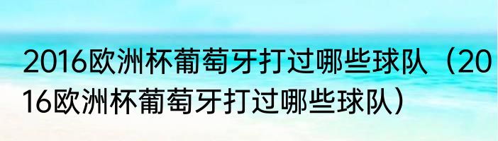 2016欧洲杯葡萄牙打过哪些球队（2016欧洲杯葡萄牙打过哪些球队）