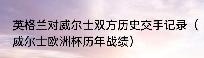 英格兰对威尔士双方历史交手记录（威尔士欧洲杯历年战绩）
