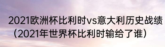 2021欧洲杯比利时vs意大利历史战绩（2021年世界杯比利时输给了谁）