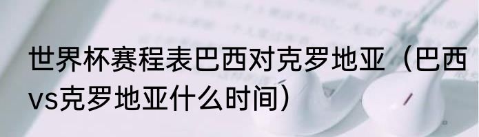 世界杯赛程表巴西对克罗地亚（巴西vs克罗地亚什么时间）