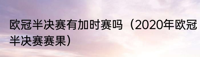 欧冠半决赛有加时赛吗（2020年欧冠半决赛赛果）