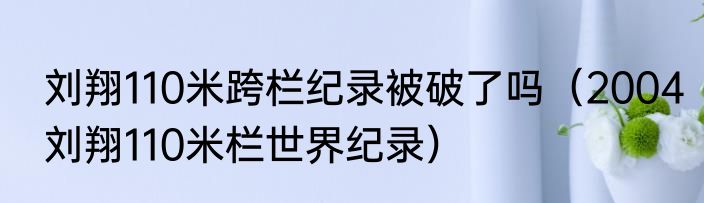 刘翔110米跨栏纪录被破了吗（2004刘翔110米栏世界纪录）