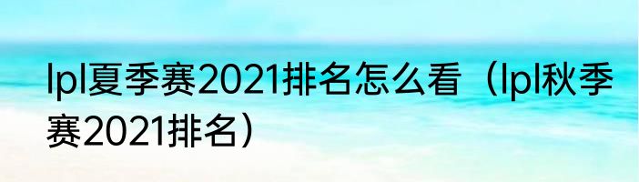lpl夏季赛2021排名怎么看（lpl秋季赛2021排名）