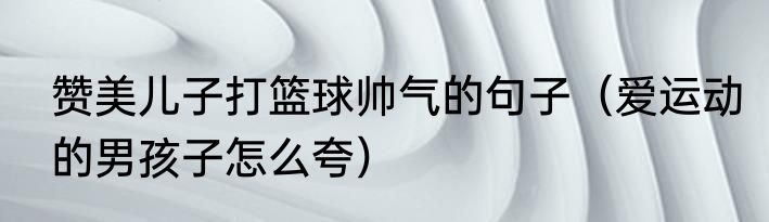 赞美儿子打篮球帅气的句子（爱运动的男孩子怎么夸）