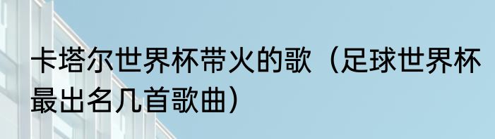 卡塔尔世界杯带火的歌（足球世界杯最出名几首歌曲）