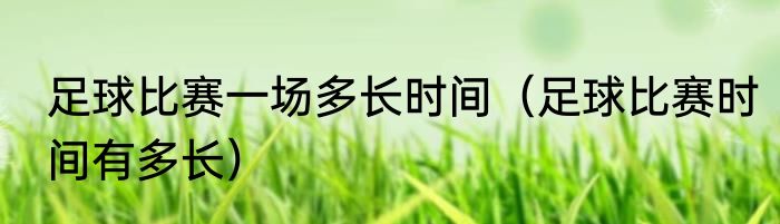 足球比赛一场多长时间（足球比赛时间有多长）