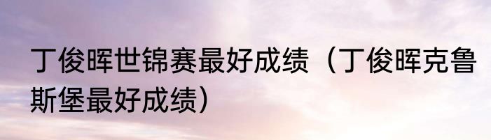 丁俊晖世锦赛最好成绩（丁俊晖克鲁斯堡最好成绩）