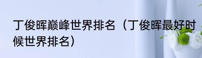 丁俊晖巅峰世界排名（丁俊晖最好时候世界排名）