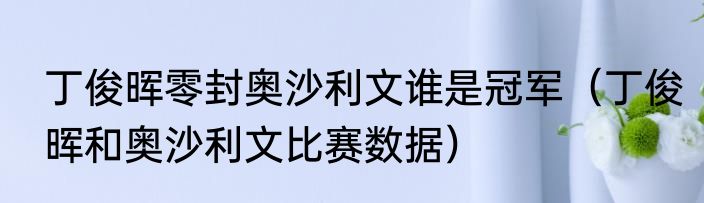 丁俊晖零封奥沙利文谁是冠军（丁俊晖和奥沙利文比赛数据）