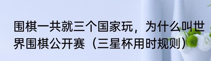 围棋一共就三个国家玩，为什么叫世界围棋公开赛（三星杯用时规则）