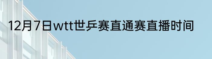 12月7日wtt世乒赛直通赛直播时间