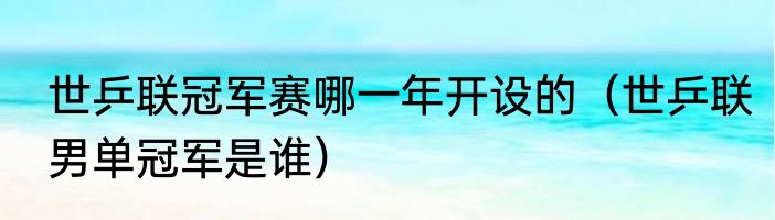 世乒联冠军赛哪一年开设的（世乒联男单冠军是谁）