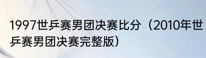 1997世乒赛男团决赛比分（2010年世乒赛男团决赛完整版）