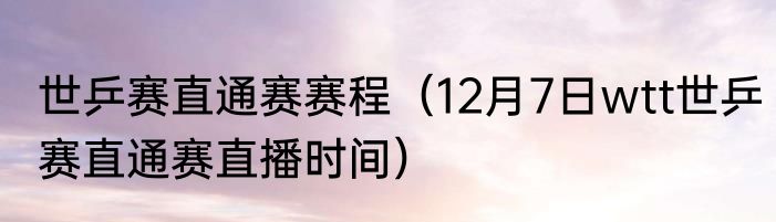 世乒赛直通赛赛程（12月7日wtt世乒赛直通赛直播时间）