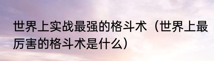 世界上实战最强的格斗术（世界上最厉害的格斗术是什么）