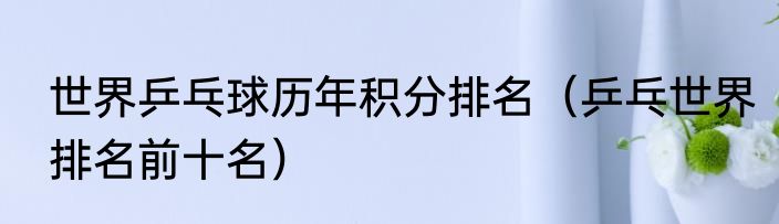 世界乒乓球历年积分排名（乒乓世界排名前十名）