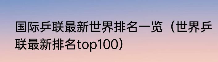 国际乒联最新世界排名一览（世界乒联最新排名top100）