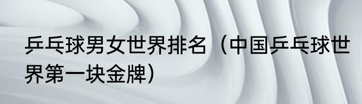 乒乓球男女世界排名（中国乒乓球世界第一块金牌）