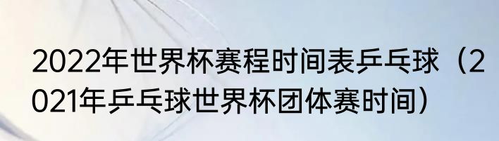 2022年世界杯赛程时间表乒乓球（2021年乒乓球世界杯团体赛时间）