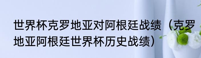 世界杯克罗地亚对阿根廷战绩（克罗地亚阿根廷世界杯历史战绩）