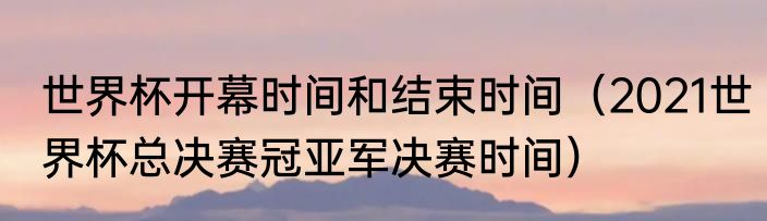世界杯开幕时间和结束时间（2021世界杯总决赛冠亚军决赛时间）